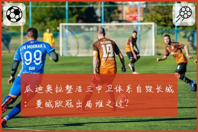 瓜迪奥拉整活三中卫体系自毁长城:曼城欧冠出局谁之过?