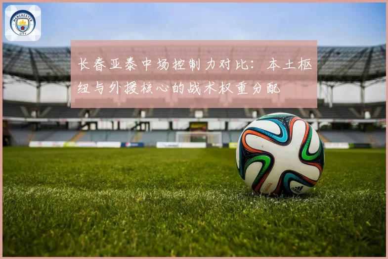长春亚泰中场控制力对比：本土枢纽与外援核心的战术权重分配