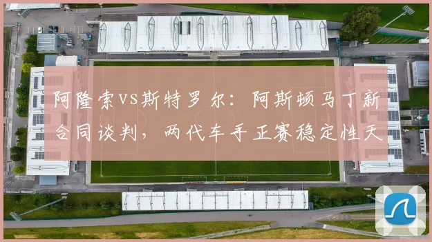 阿隆索vs斯特罗尔：阿斯顿马丁新合同谈判，两代车手正赛稳定性天壤之别