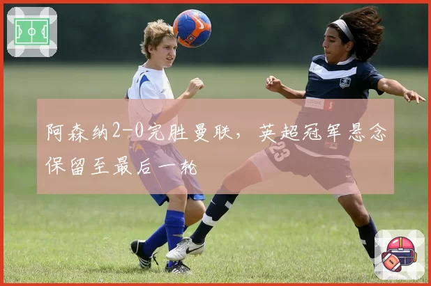 阿森纳2-0完胜曼联，英超冠军悬念保留至最后一轮