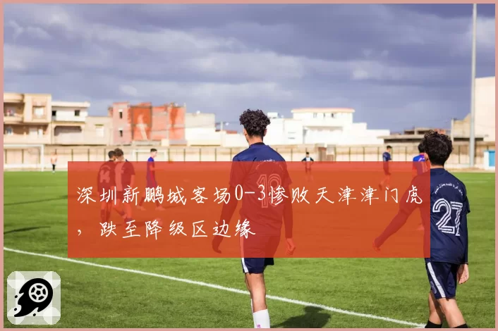 深圳新鹏城客场0-3惨败天津津门虎，跌至降级区边缘