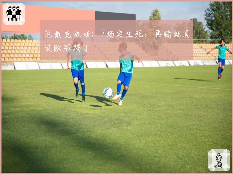 范戴克放话:7场定生死,再输就真没欧冠踢了