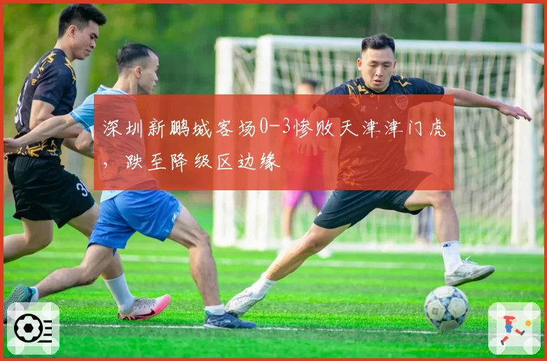 深圳新鹏城客场0-3惨败天津津门虎，跌至降级区边缘