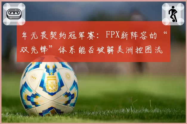 年无畏契约冠军赛：FPX新阵容的“双先锋”体系能否破解美洲控图流？