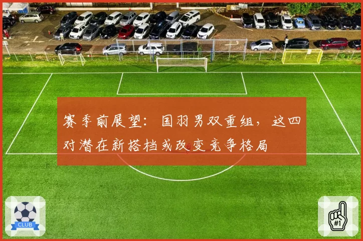 赛季前展望：国羽男双重组，这四对潜在新搭档或改变竞争格局