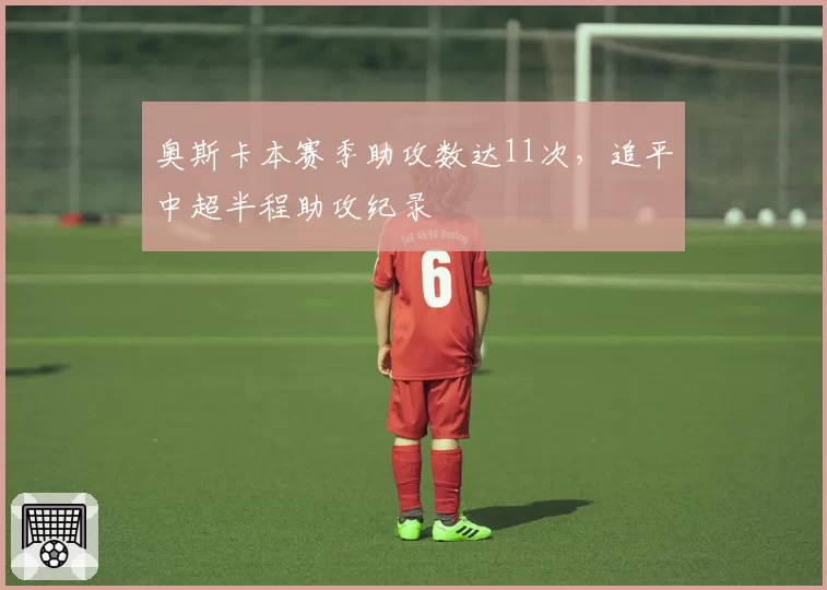 奥斯卡本赛季助攻数达11次,追平中超半程助攻纪录
