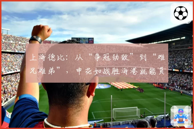 上海德比：从“争冠劲敌”到“难兄难弟”，申花如战胜海港就能负分转正