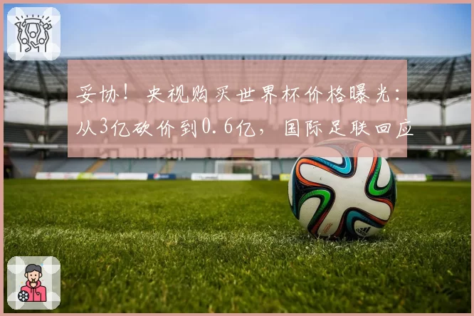 妥协!央视购买世界杯价格曝光:从3亿砍价到0.6亿,国际足联回应
