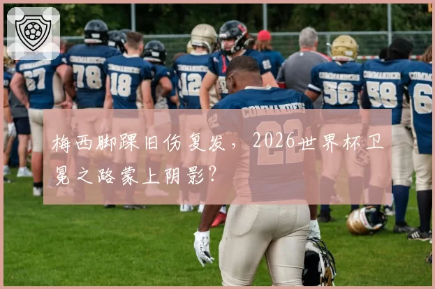梅西脚踝旧伤复发,2026世界杯卫冕之路蒙上阴影?