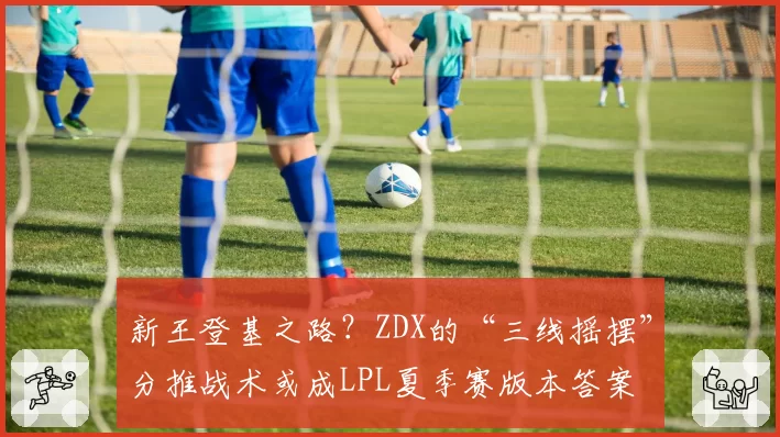 新王登基之路？ZDX的“三线摇摆”分推战术或成LPL夏季赛版本答案