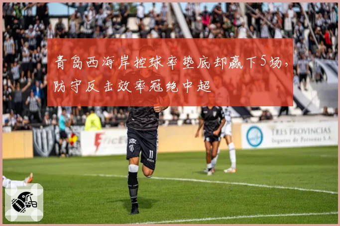 青岛西海岸控球率垫底却赢下5场，防守反击效率冠绝中超