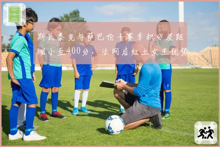 斯瓦泰克与萨巴伦卡赛季积分差距缩小至400分，法网后红土女王优势遭侵蚀