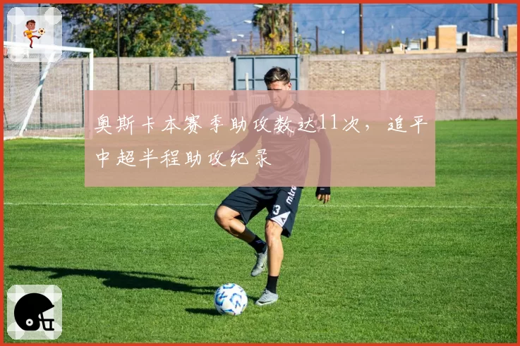 奥斯卡本赛季助攻数达11次,追平中超半程助攻纪录