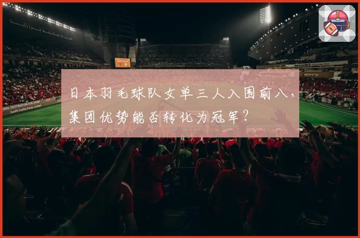 日本羽毛球队女单三人入围前八，集团优势能否转化为冠军？