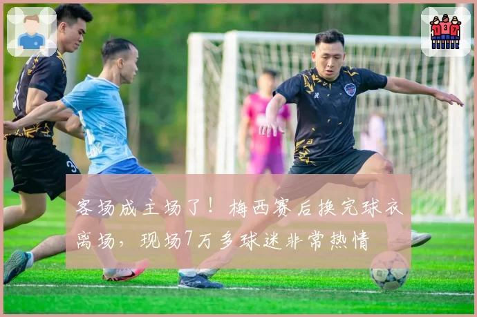 客场成主场了！梅西赛后换完球衣离场，现场7万多球迷非常热情