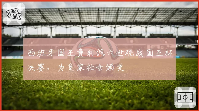 西班牙国王费利佩六世观战国王杯决赛，为皇家社会颁奖