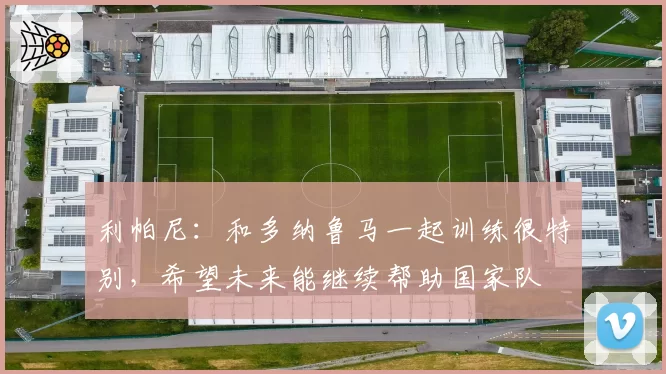 利帕尼：和多纳鲁马一起训练很特别，希望未来能继续帮助国家队