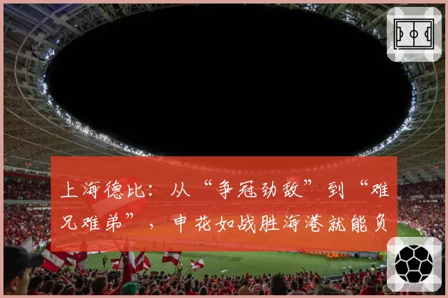 上海德比：从“争冠劲敌”到“难兄难弟”，申花如战胜海港就能负分转正