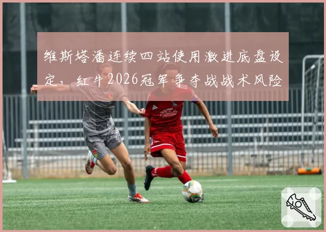 维斯塔潘连续四站使用激进底盘设定，红牛2026冠军争夺战战术风险指数暗升