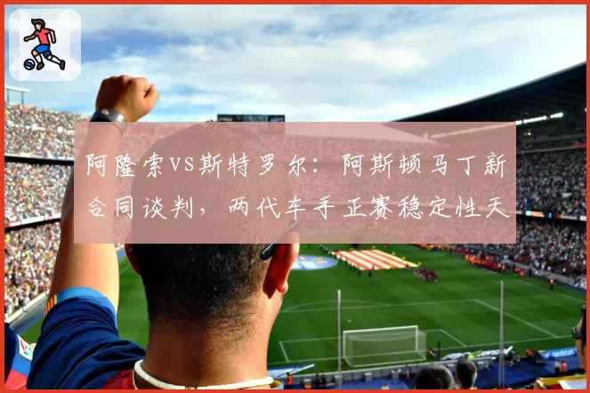 阿隆索vs斯特罗尔：阿斯顿马丁新合同谈判，两代车手正赛稳定性天壤之别