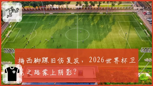 梅西脚踝旧伤复发,2026世界杯卫冕之路蒙上阴影?