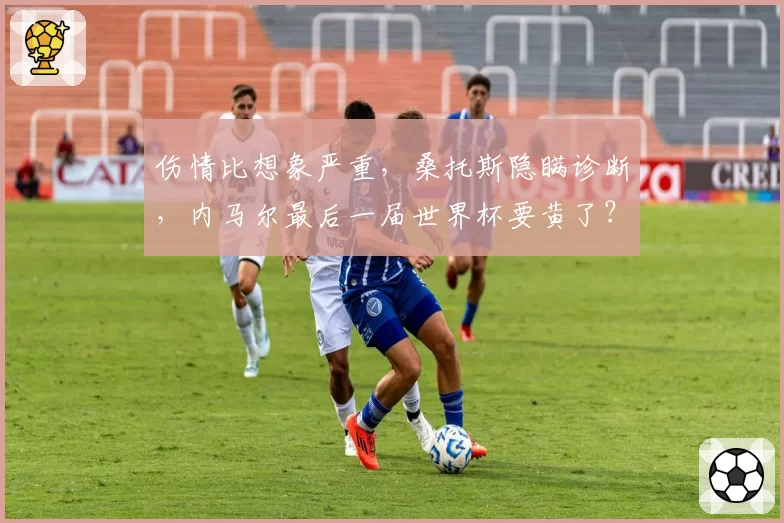 伤情比想象严重,桑托斯隐瞒诊断,内马尔最后一届世界杯要黄了?