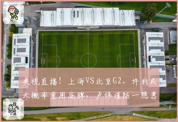 央视直播！上海VS北京G2，许利民大概率重用底牌，卢伟谨防一隐患