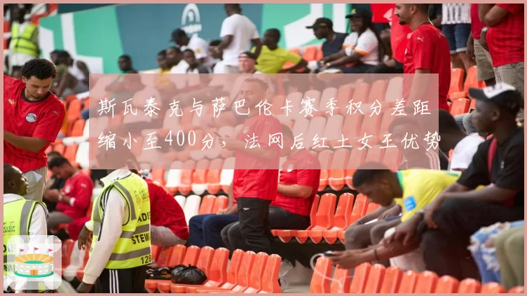 斯瓦泰克与萨巴伦卡赛季积分差距缩小至400分，法网后红土女王优势遭侵蚀
