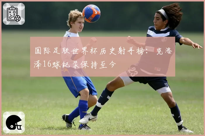 国际足联世界杯历史射手榜:克洛泽16球纪录保持至今