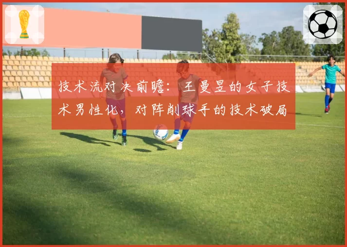 技术流对决前瞻：王曼昱的女子技术男性化，对阵削球手的技术破局点