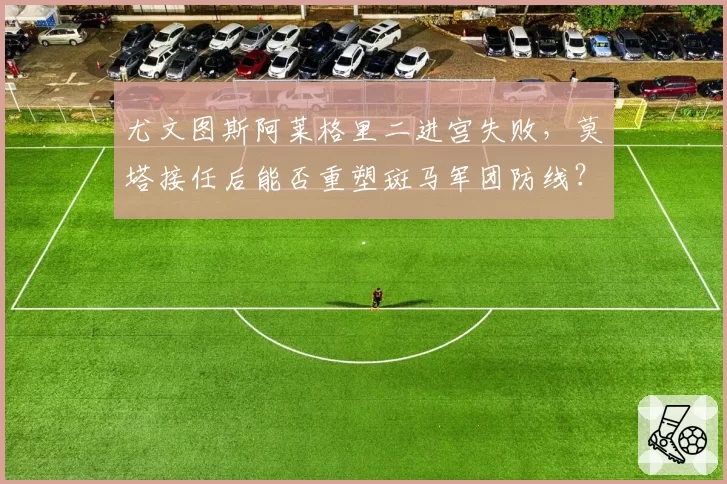 尤文图斯阿莱格里二进宫失败，莫塔接任后能否重塑斑马军团防线？