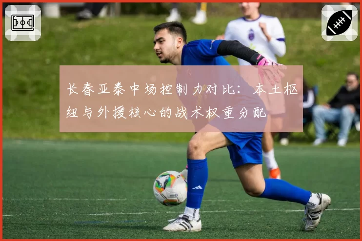 长春亚泰中场控制力对比：本土枢纽与外援核心的战术权重分配