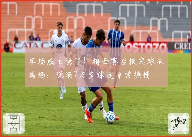 客场成主场了！梅西赛后换完球衣离场，现场7万多球迷非常热情