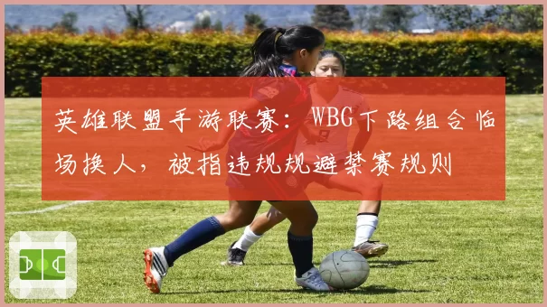 英雄联盟手游联赛:WBG下路组合临场换人,被指违规规避禁赛规则