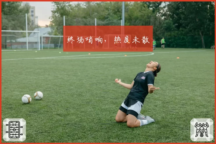 终场哨响，热度未散